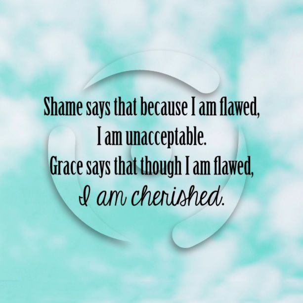 Shame says that because I am flawed, I am unacceptable. Grace says that though i am flawed, i am cherished.