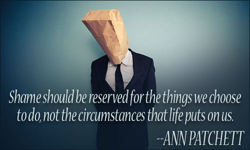 Shame should be reserved for the things we choose to do, not the circumstances that life puts on us. Ann Patchett