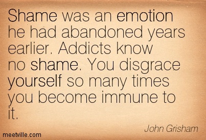 Shame was an emotion he had abandoned years earlier. Addicts know no shame. You disgrace yourself so many times you become immune to it.  John Grisham