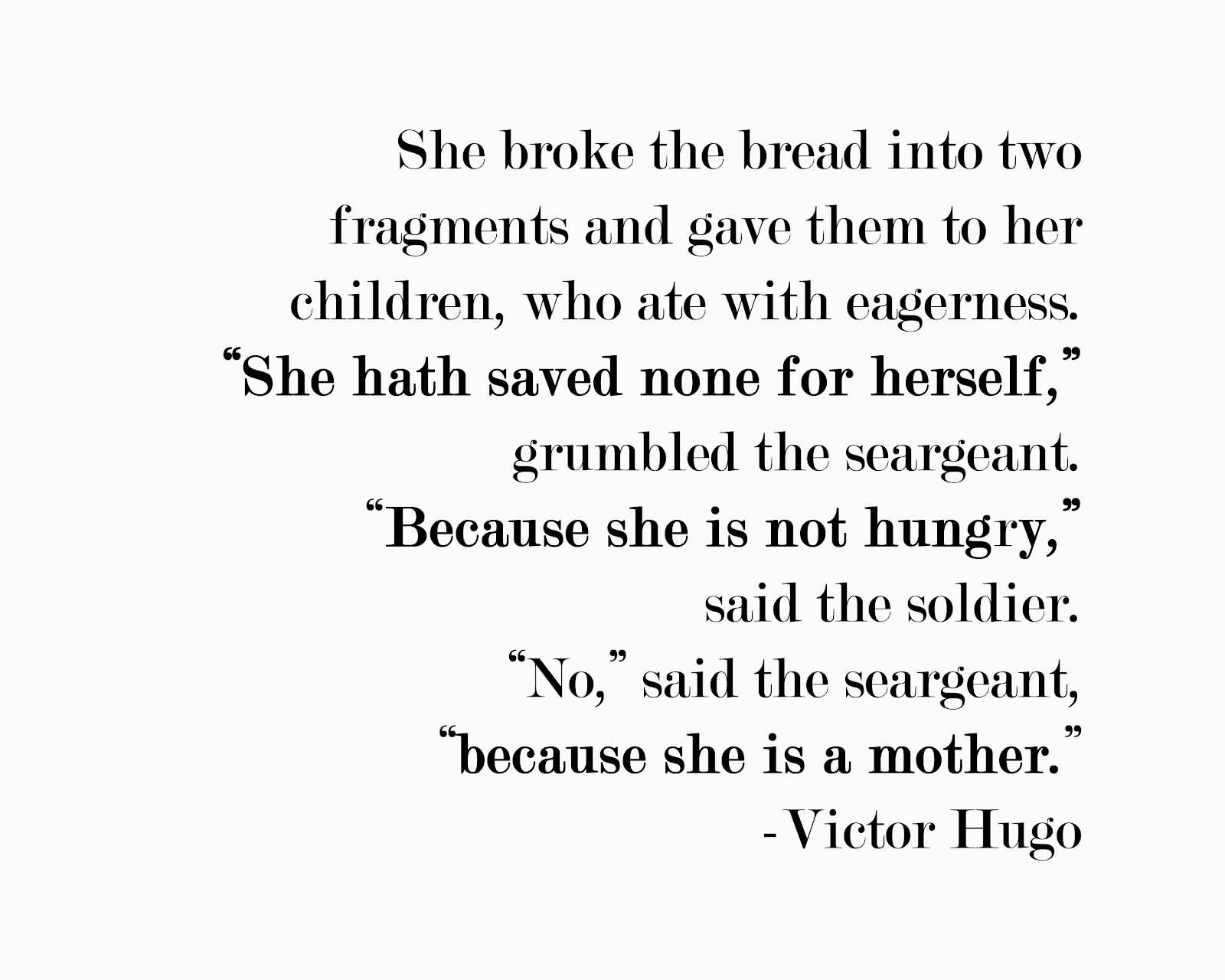 She broke the bread into two fragments and gave them to her children, who ate with eagerness. 'She hath saved none for herself,' grumbled the seargeant.... Victor Hugo