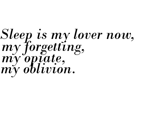 Sleep is my lover now, my forgetting, my opiate, my oblivion