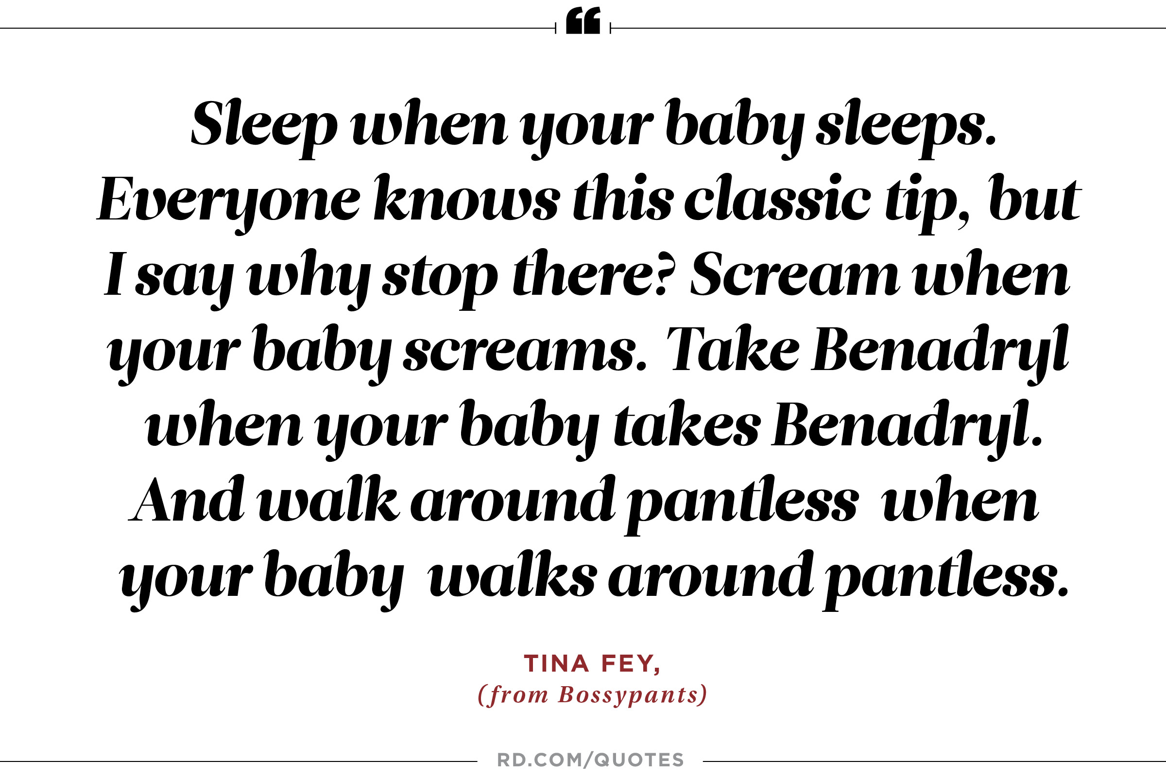 Sleep when your baby sleeps. Everyone knows this classic tip, but I say why stop there? Scream when your baby screams. Take Benadryl when your baby takes Benadryl. And walk around pantless when your baby walks around pantless. Tina Fey
