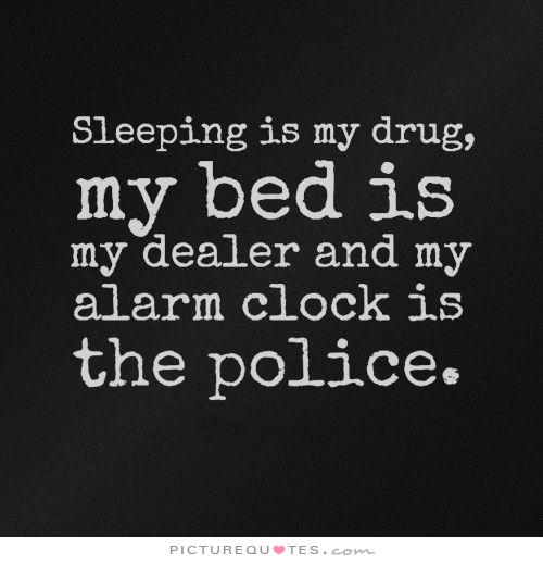 Sleeping is my drug, My bed is my dealer, And my alarm clock is the police
