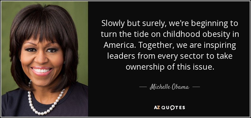 Slowly but surely, we're beginning to turn the tide on childhood obesity in America. Together, we are inspiring leaders from every sector to take ownership of ... Michelle Obama