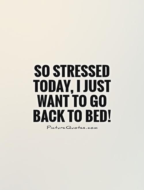 So stressed today, I just want to go back to bed