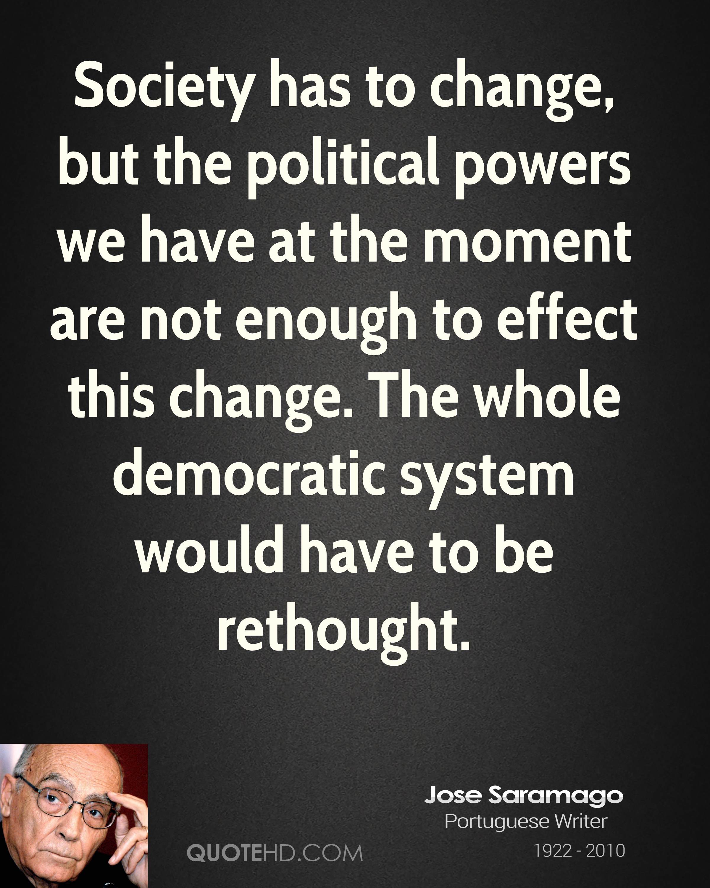 Society has to change, but the political powers we have at the moment are not enough to effect this change. The whole democratic system would have to be ... Jose Saramago