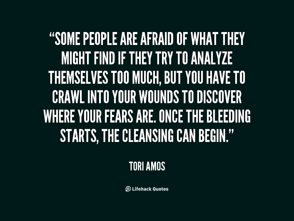 Some people are afraid of what they might find if they try to analyze themselves too much, but you have to crawl into your wounds to discover where your fears ... - Tori Amos
