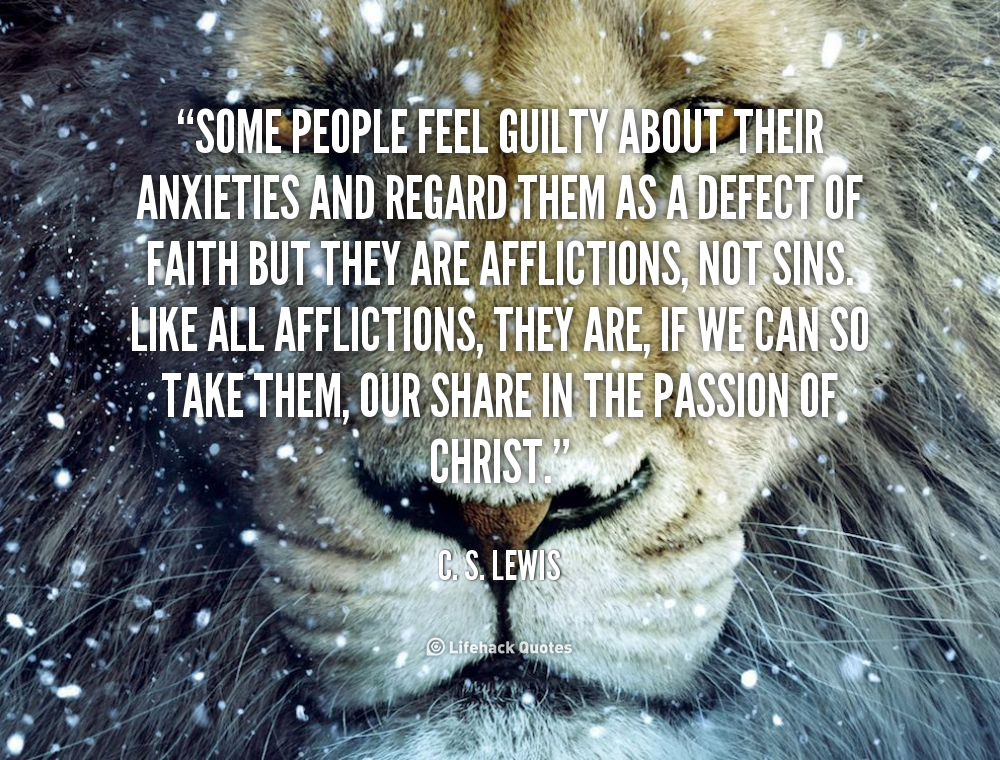 Some people feel guilty about their anxieties and regard them as a defect of faith but they are afflictions, not sins. Like all afflictions, they are, if we can so take them, our... C. S. Lewis