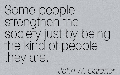 Some people strengthen the society just by being the kind of people they are. John W. Gardner
