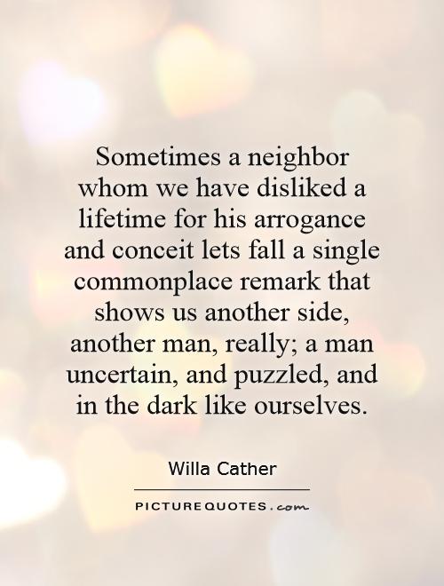 Sometimes a neighbor whom we have disliked a lifetime for his arrogance and conceit lets fall a single commonplace remark that shows us another side, ... Willa Cather