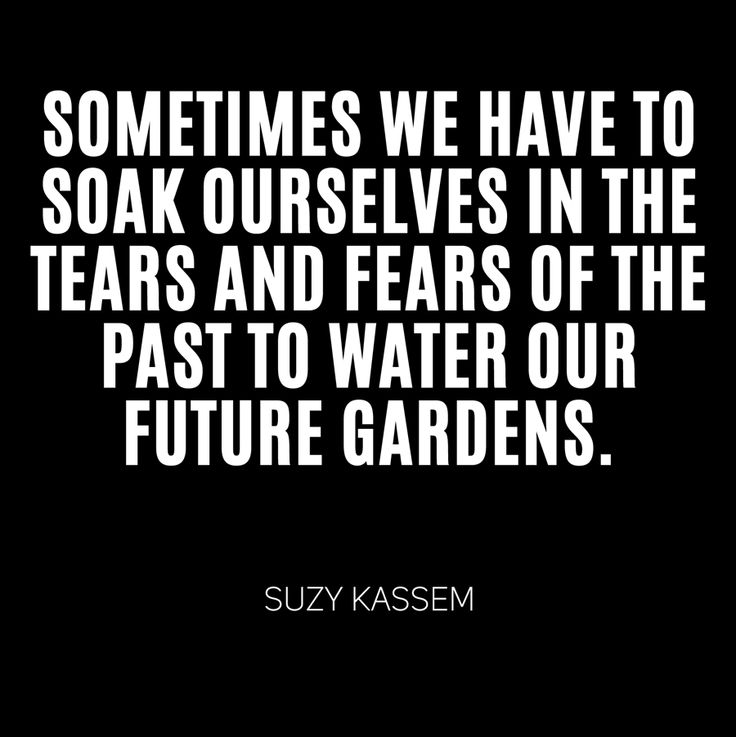 Sometimes we have to soak ourselves in the tears and fears of the past to water our future gardens.