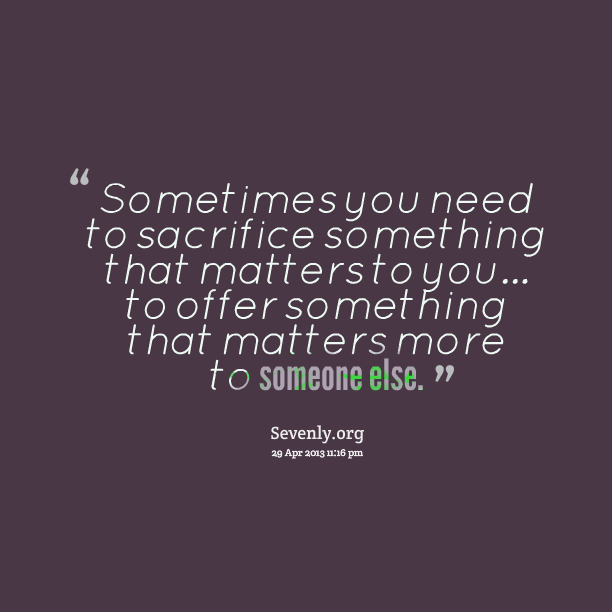 Sometimes you need to sacrifice something that matters to you to offer something that matters more to someone else