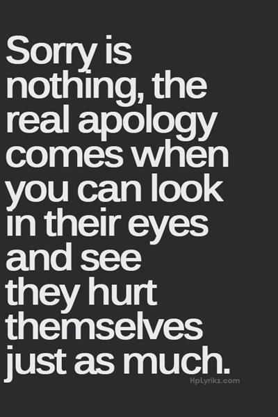 Sorry is nothing, the real apology comes when you can look in their eyes and see they hurt themselves just as much.