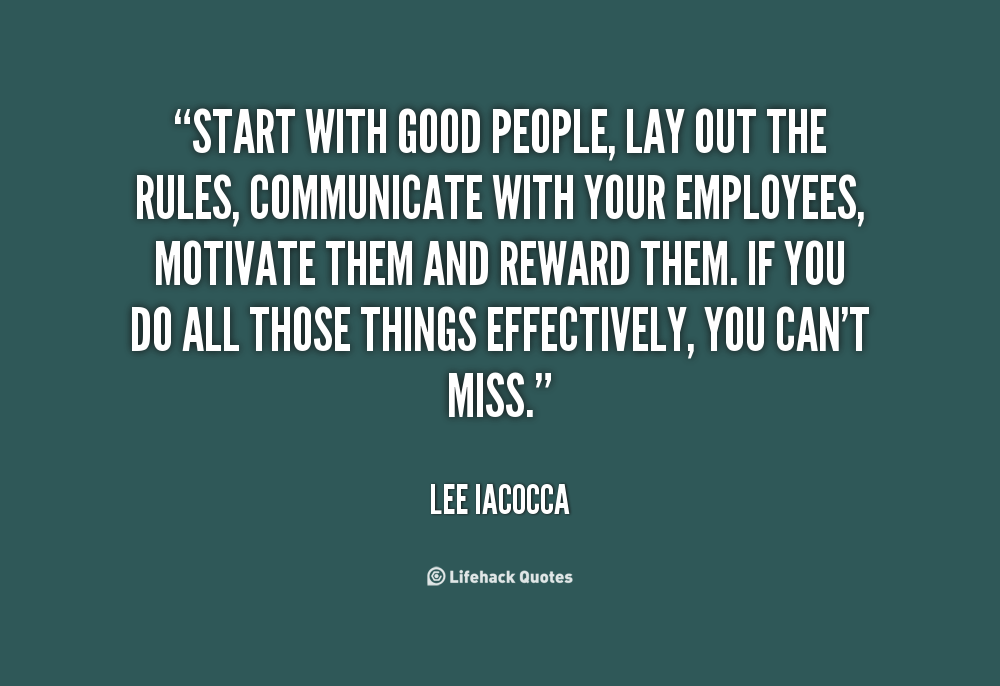 Start with good people, lay out the rules, communicate with your employees, motivate them and reward them. If you do all those things effectively, you can't miss. Lee Iacocca