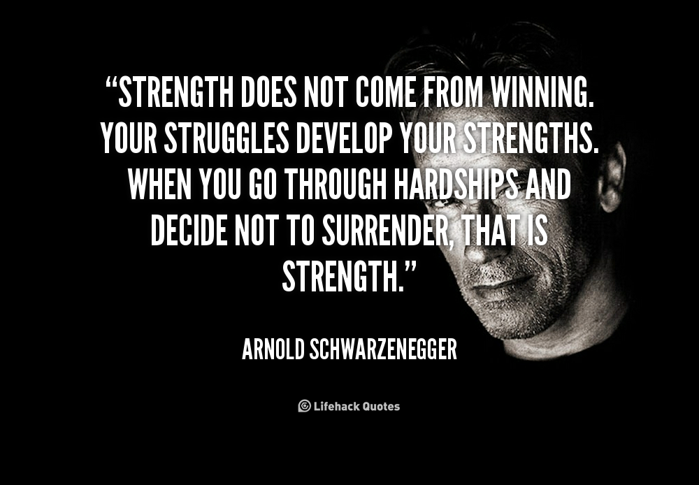 Strength does not come from winning. Your struggles develop your strengths. When you go through hardships and decide not to surrender, that is strength. Arnold Schwarzenegger