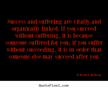 Success and suffering are vitally and organically linked. If you succeed without suffering, it is because someone suffered for you; if you suffer without succeeding, ... Edward Judson