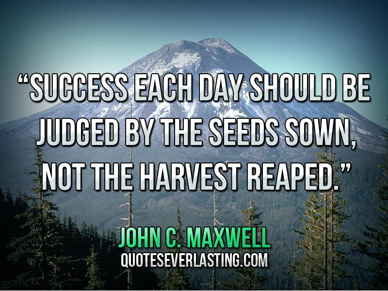 Success each day should be judged by the seeds sown, not the harvest reaped. John C. Maxwell