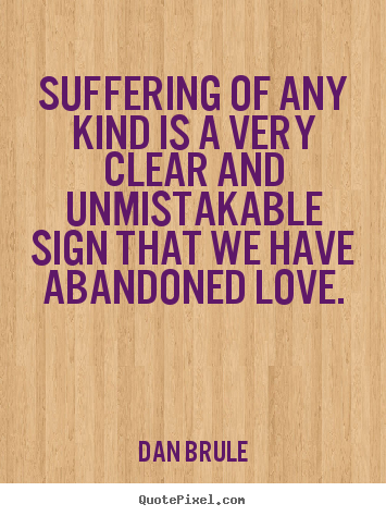 Suffering of any kind is a very clear and unmistakable sign that we have abandoned love. Dan Brule