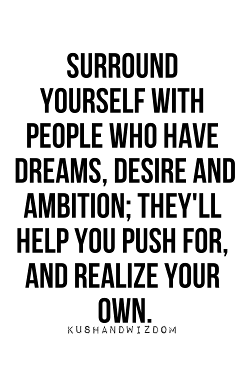 Surround yourself with people who have dreams, desire and ambition; they'll help you push for, and realize your own.