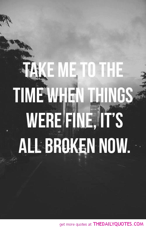 Take me to the time when things were fine, it's all broken now
