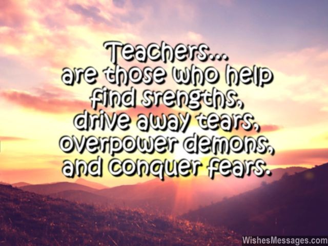 Teachers are those who help find strengths, drive away tears, overpower demons and conquer fears