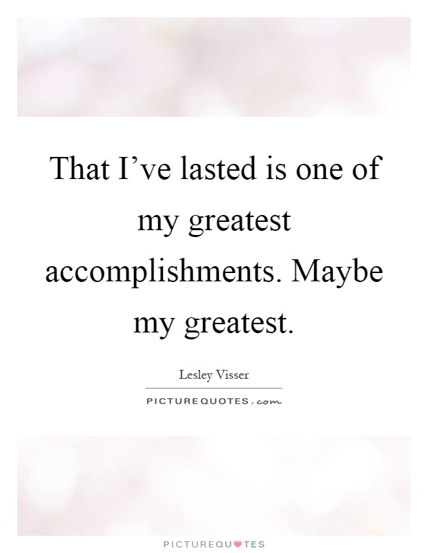 That I've lasted is one of my greatest accomplishments. Maybe my greatest. Lesley Visser