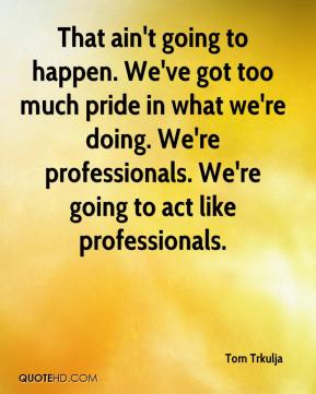That ain't going to happen. We've got too much pride in what we're doing. We're professionals. We're going to act like professionals. Tom Trkulja