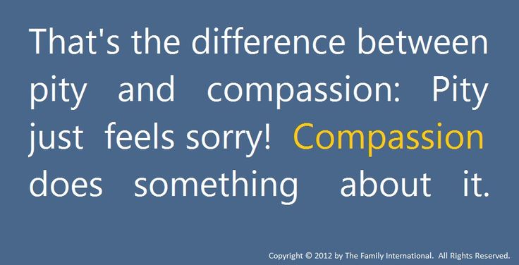 That's the difference between pity and compassion, Pity just feels sorry, Compassion does something about it