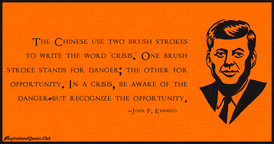 The Chinese use two brush strokes to write the word 'crisis.' One brush stroke stands for danger; the other for opportunity. In a crisis, be aware of the ... John F. Kennedy