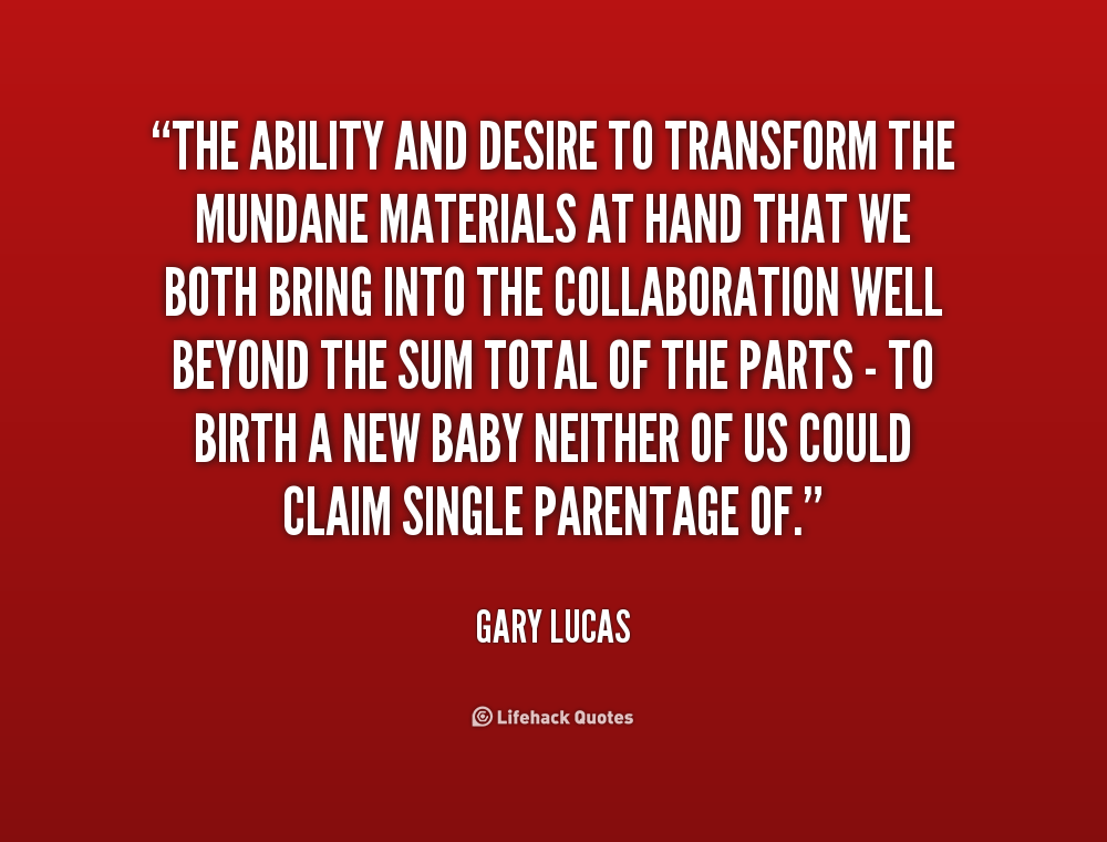 The ability and desire to transform the mundane  materials at hand that we both bring into the collaboration well  beyond the sum total of the parts - to birth a new ... Gary  Lucas