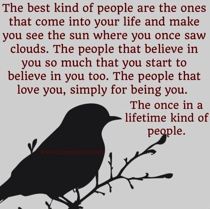 The best kind of people are the ones that come into your life and make you see sun where you once saw clouds. The people that believe in you so much, you start to believe in you too...
