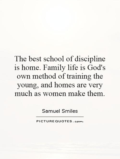 The best school of discipline is home. Family life is God's own method of training the young, and homes are very much as women make them. Samuel Smiles
