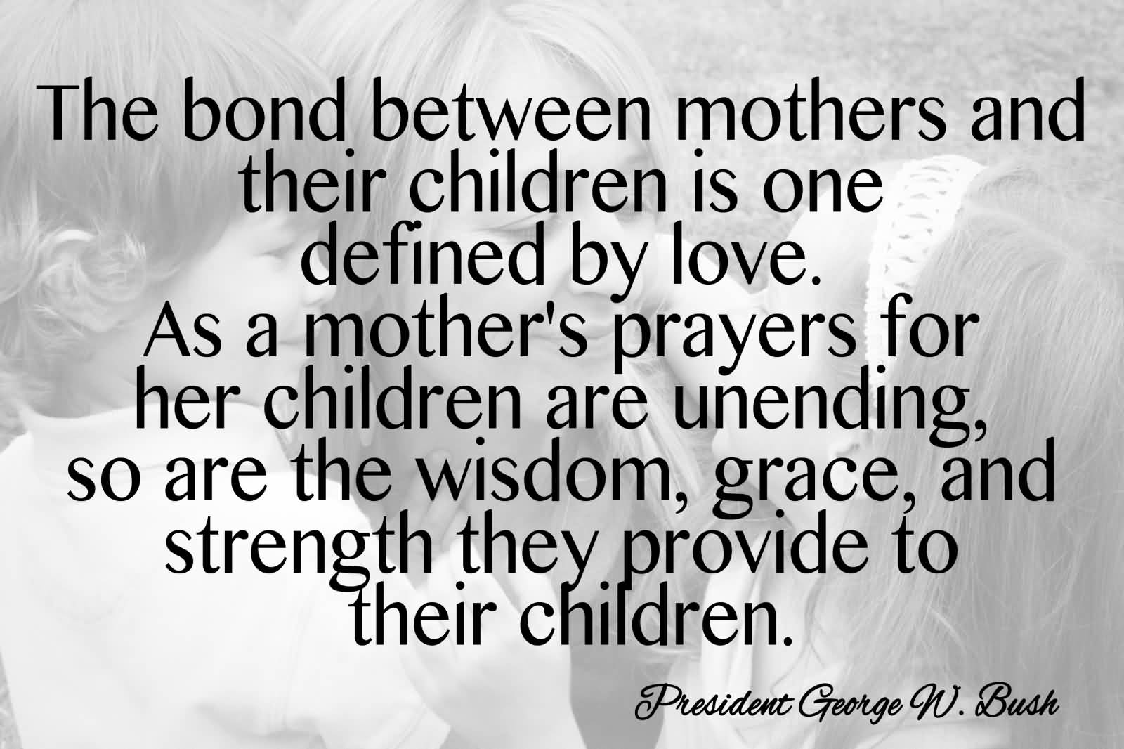 The bond between mothers and their children is one defined by love. As a mother's prayers for her children are unending, so are the wisdom, ... George W. Bush