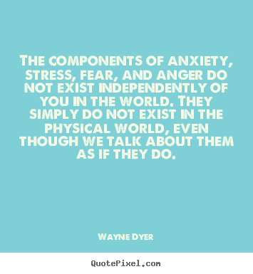 The components of anxiety, stress, fear, and anger do not exist independently of you in the world. They simply do not exist in the physical world, even though we talk about them as if they do. - Wayne Dyer