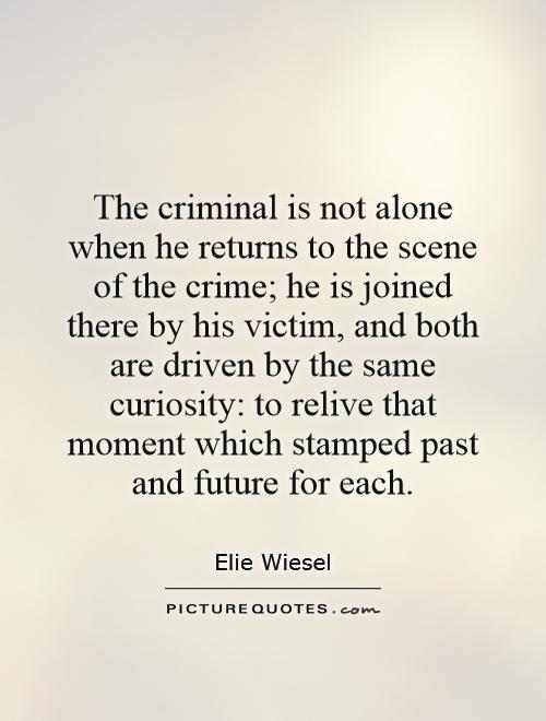 The criminal is not alone when he returns to the scene of the crime; he is joined there by his victim, and both are driven by the same curiosity, to relive that ... Elie Wiesel