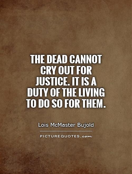 The dead cannot cry out for justice. It is a duty of the living to do so for them. Lois McMaster Bujold