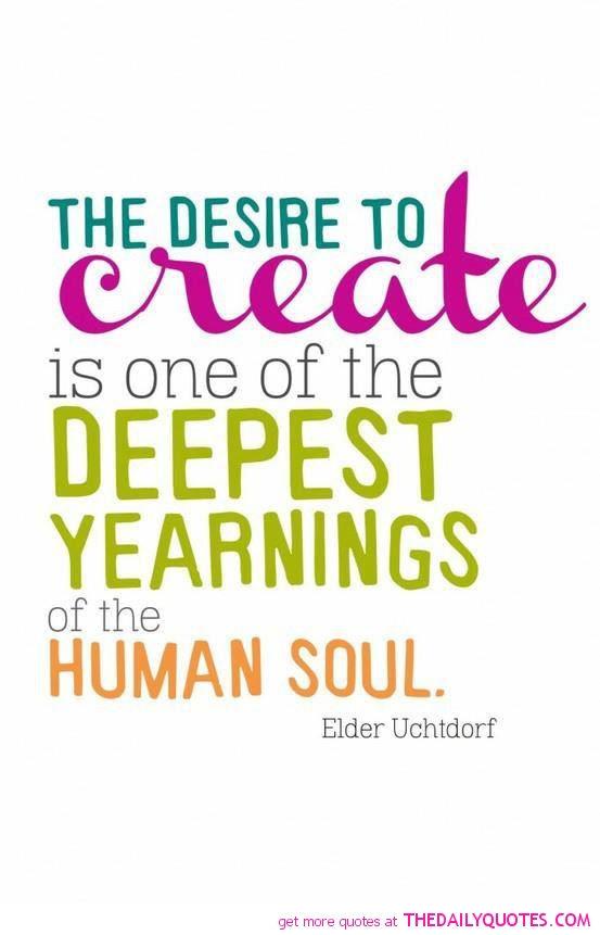 The desire to create is one of the deepest yearnings of  the human soul. Elder Uchtdorf