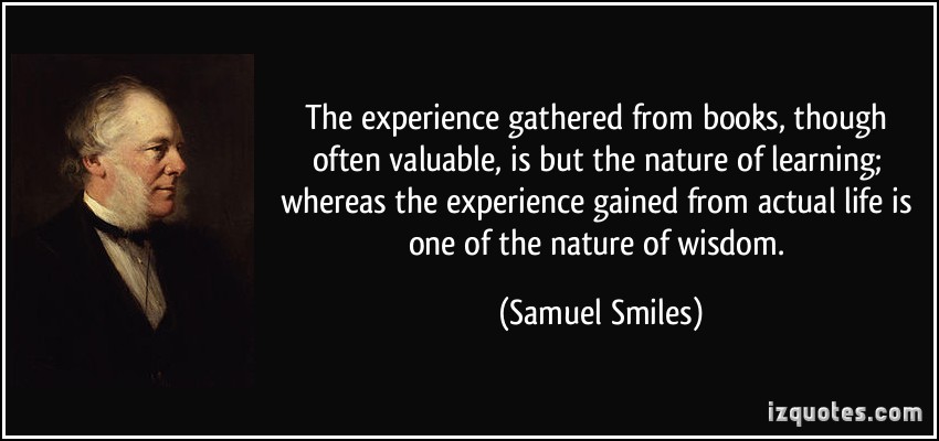The experience gathered from books, though often valuable,is but the nature of learning whereas the experience gained from actual life is of the nature of ... Samuel Smiles