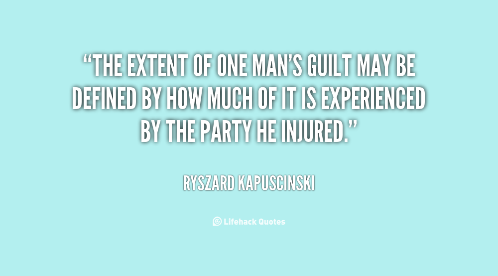 The extent of one man's guilt may be defined by how much of it is experienced by the party he injured. Ryszard Kapuscinski