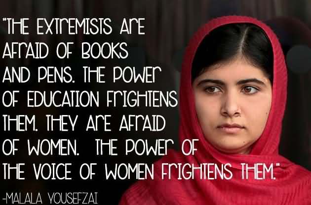 The extremists are afraid of books and pens, the power of education frightens them. they are afraid of women. The power of the voice of women frightens them. - Malala Yousafzai
