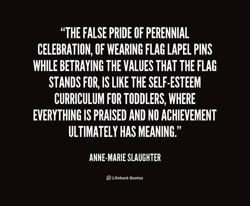 The false pride of perennial celebration, of wearing flag lapel pins while betraying the values that the flag stands for, is like the self-esteem curriculum for ... Anne Marie Slaughter