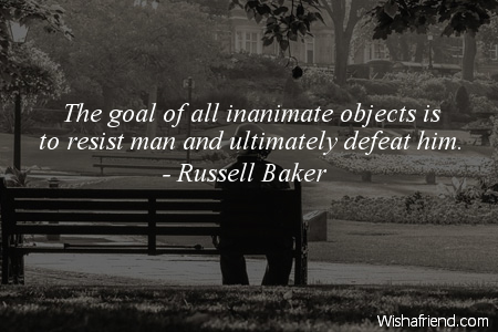 The goal of all inanimate objects is to resist man and ultimately defeat him. Russell Baker