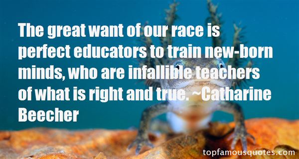 The great want of our race is perfect educators to train new-born minds, who are infallible teachers of what is right and true - Catharine Beecher