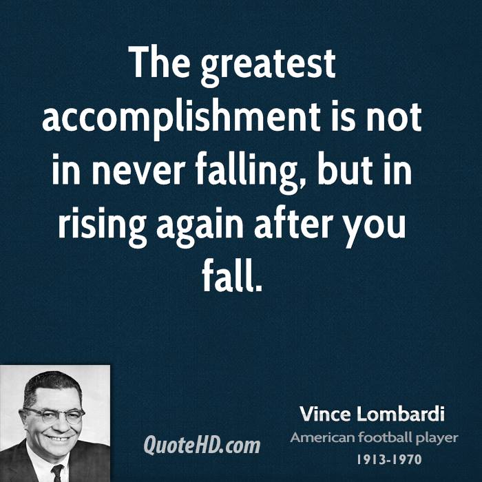 The greatest accomplishment is not in never falling, but in rising again after you fall. Vince Lombardi