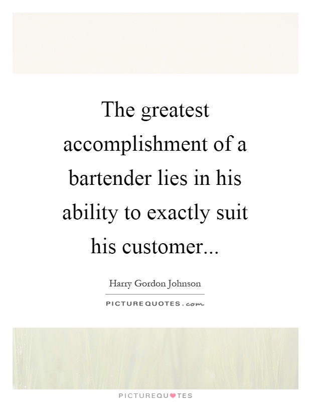 The greatest accomplishment of a bartender lies in his ability to exactly suit his customer. Harry Gordon Johnson