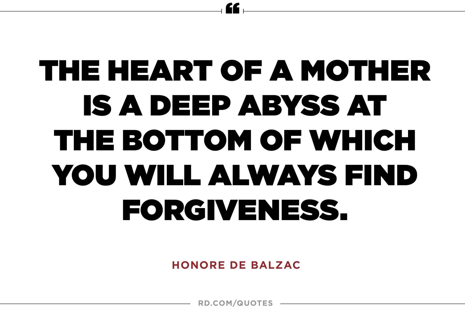 The heart of a mother is a deep abyss at the bottom of which you will always find forgiveness. Honore de Balzac