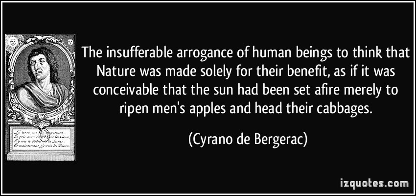 The insufferable arrogance of human beings to think that Nature was made solely for their benefit, as if it was conceivable that the sun had been set afire merely ... Cyrano De Bergerac