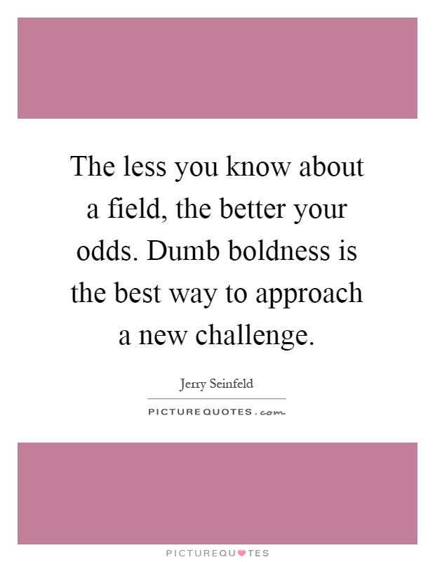 The less you know about a field, the better your odds. Dumb boldness is the best way to approach a new challenge. Jerry Seinfeld