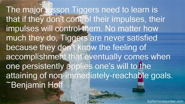 The major lesson Tiggers need to learn is that if they don't control their impulses, their impulses will control them. No matter how much they do, Tiggers are ... Benjamin Hoff