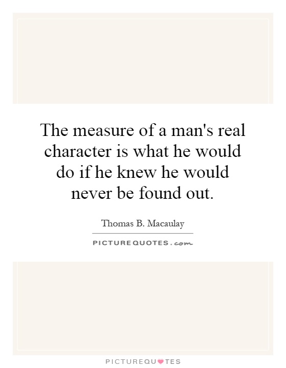The measure of a man's real character is what he would do if he knew he would never be found out. Thomas B. Macaulay